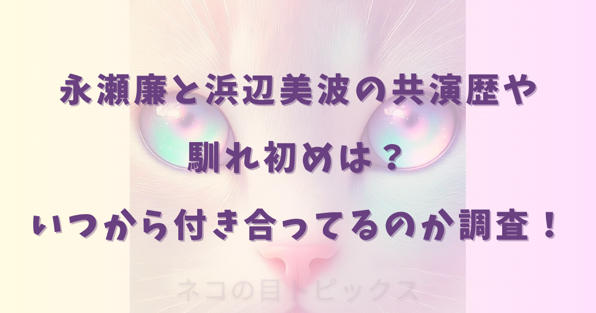 永瀬廉と浜辺美波の共演歴や馴れ初めは？いつから付き合ってるのか調査！