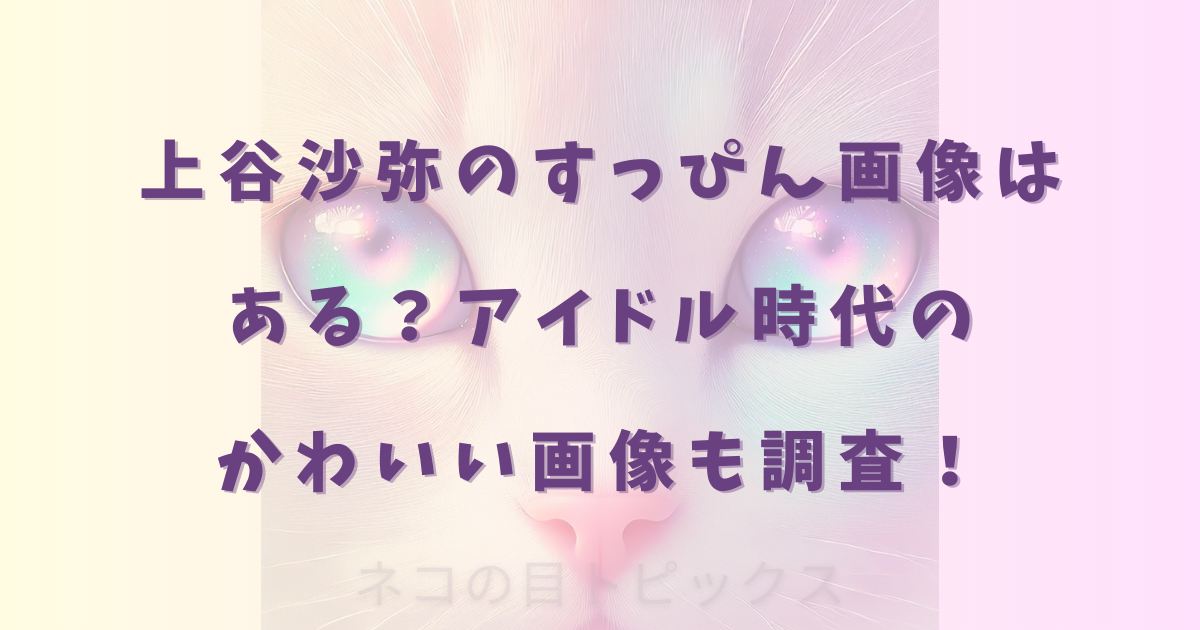 上谷沙弥のすっぴん画像はある?アイドル時代のかわいい画像も調査!